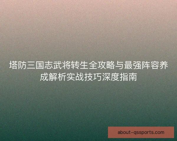塔防三国志武将转生全攻略与最强阵容养成解析实战技巧深度指南
