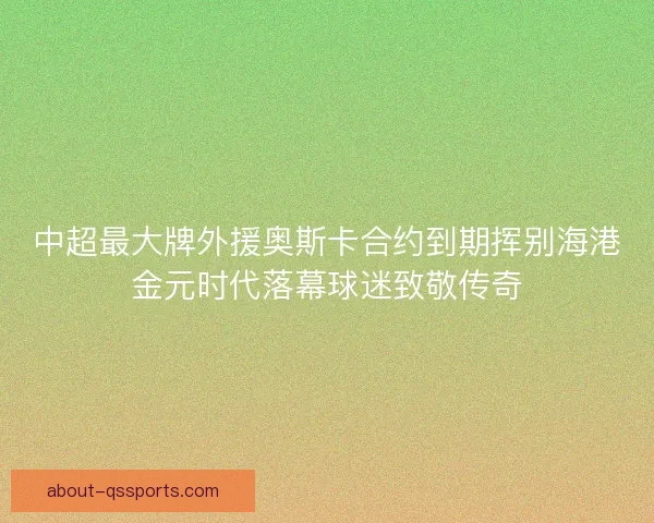 中超最大牌外援奥斯卡合约到期挥别海港金元时代落幕球迷致敬传奇 中超最大牌外援奥斯卡合约到期挥别海港金元时代落幕球迷致敬传奇